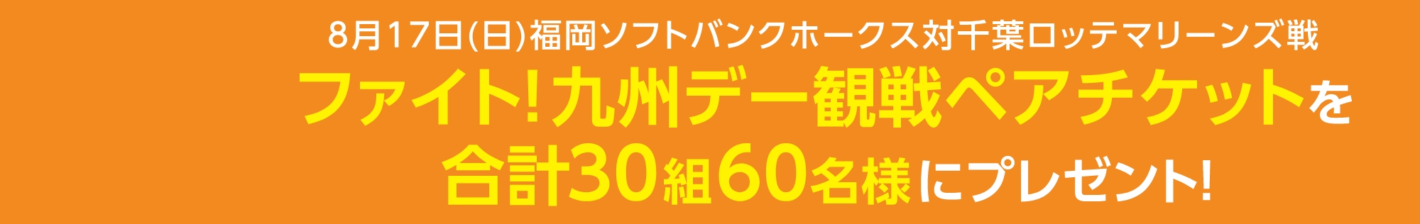 8月17日(日)福岡ソフトバンクホークス対千葉ロッテマリーンズ戦ファイト！九州デー観戦ペアチケットを合計150組300名様にプレゼント！