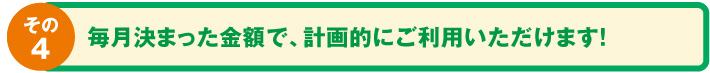毎月決まった金額で、計画的にご利用いただけます。