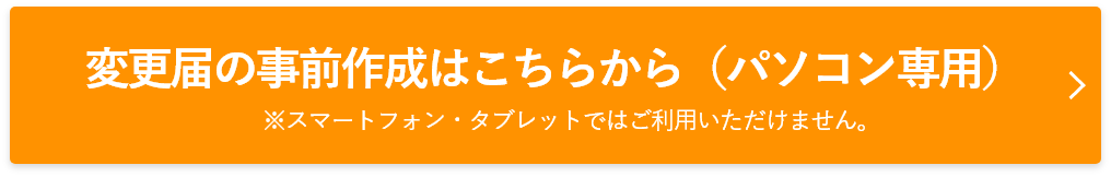 変更届の事前作成はこちらから（PC専用）※スマートフォン・タブレットではご利用いただけません