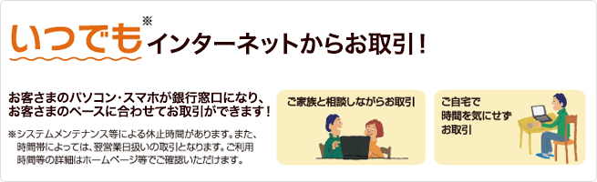 いつでもインターネットからお取引!/お客さまのパソコン・スマホが銀行窓口になり、お客さまのペースに合わせてお取引ができます!/※システムメンテナンス等による休止時間があります。また、時間帯によっては、翌日営業日扱いの取引となります。ご利用時間等の詳細はホームページ等でご確認いただけます。