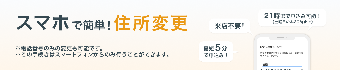 スマホで簡単!住所・電話番号変更 ※この手続きはスマートフォンからのみ行うことができます。来店不要!最短5分で申込み!21時まで申込み可能!(土曜日のみ20時まで)
