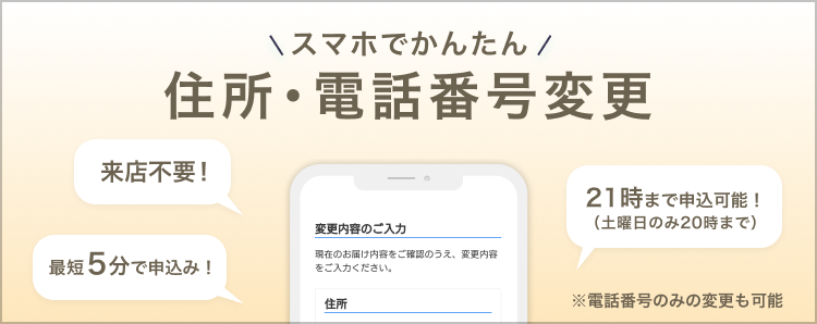 スマホで簡単!住所・電話番号変更 ※この手続きはスマートフォンからのみ行うことができます。来店不要!最短5分で申込み!21時まで申込み可能!(土曜日のみ20時まで)