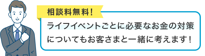 相談料無料!ライフイベントごとに必要なお金の対策についてもお客さまと一緒に考えます!