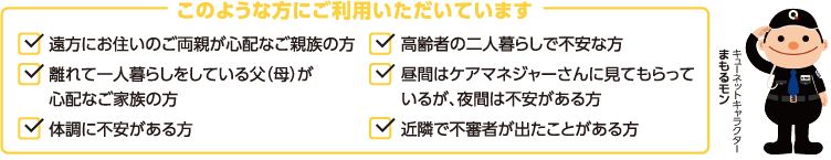 このような方にご利用いただいています ●遠方にお住まいのご両親が心配なご親族の方●離れて一人暮らしをしている父(母)が心配なご家族の方●体調に不安がある方●高齢者の二人暮らしで不安な方●昼間はケアマネジャーさんに見てもらっているが夜間は不安がある方●近隣で不審者が出たことがある方