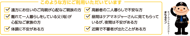 このような方にご利用いただいています　●遠方にお住まいのご両親が心配なご親族の方●離れて一人暮らしをしている父（母）が心配なご家族の方●体調に不安がある方●高齢者の二人暮らしで不安な方●昼間はケアマネジャーさんに見てもらっているが夜間は不安がある方●近隣で不審者が出たことがある方