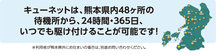 キューネットは、熊本県内48ヶ所の待機所から、24時間・365日、いつでも駆け付けることが可能です！　※利用者が熊本県外にお住まいの場合は、別途お問い合わせください。