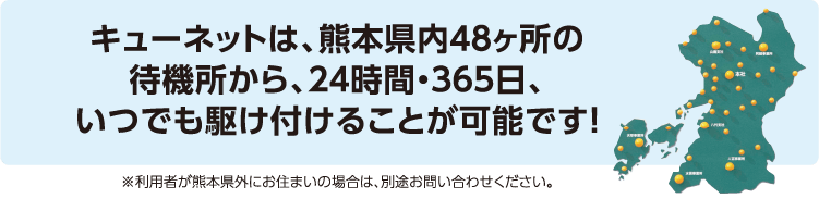 キューネットは、熊本県内48ヶ所の待機所から、24時間・365日、いつでも駆け付けることが可能です! ※利用者が熊本県外にお住まいの場合は、別途お問い合わせください。