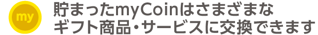 貯まったmyCoinはさまざまなギフト商品・サービスに交換できます