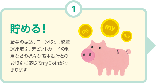 貯める! 給与の振込、ローン取引、資産運用取引、Debit+の利用などの様々な熊本銀行とのお取引に応じてmyCoinが貯まります！