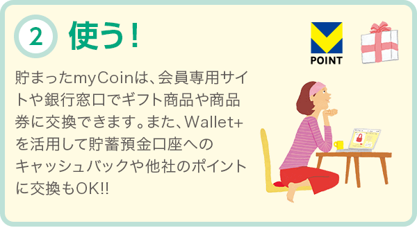 使う! 貯まったmyCoinは、会員専用サイトや銀行窓口でギフト商品や商品券に交換できます。また、Wallet+を活用して貯蓄預金口座へのキャッシュバックや他社のポイントに交換もOK!!