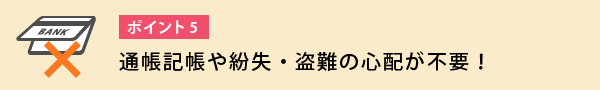 通帳記帳や紛失・盗難の心配が不要！