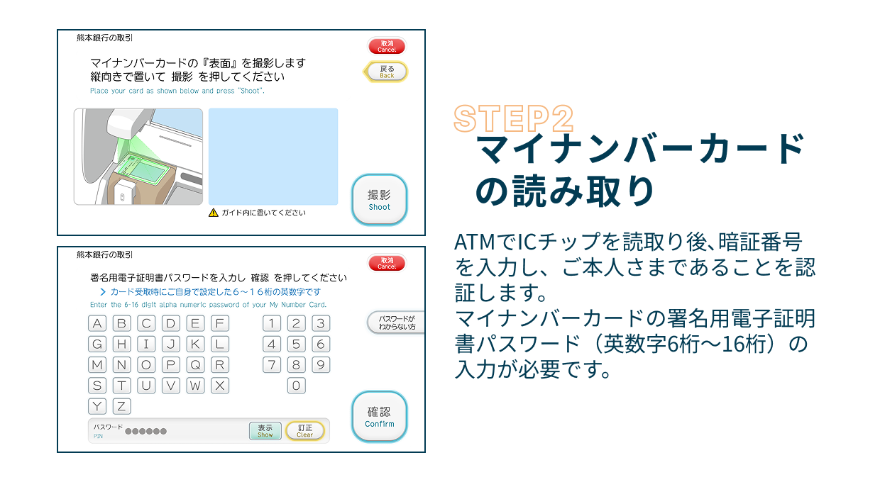 Step2 マイナンバーカードの読み取り ATMでICチップを読取り後、暗証番号を入力し、ご本人さまであることを認証します。マイナンバーカードの署名用電子証明書パスワード（英数字6桁〜16桁）の入力が必要です。