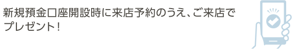 新規預金口座開設時に来店予約のうえ、ご来店で店頭にてプレゼント！