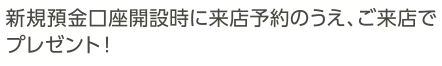 新規預金口座開設時に来店予約のうえ、ご来店で店頭にてプレゼント！