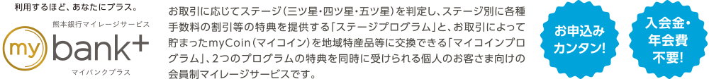 利用するほど、あなたにプラス。ふくぎんマイレージサービスmybank+ | お取引に応じてステージ（三ツ星・四ツ星・五ツ星）を判定し、ステージ別に各種手数料の割引等の特典を提供する「ステージプログラム」と、お取引によって貯まったmyCoin（マイコイン）を地域特産品等に交換できる「マイコインプログラム」、2つのプログラムの特典を同時に受けられる個人のお客さま向けの会員制マイレージサービスです。 | お申込みカンタン！入会金・年会費不要！