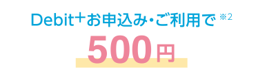 Debit+お申込み・ご利用で※2 500円