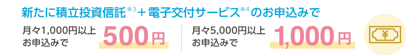 新たに積立投資信託※3+電子交付サービス※4 のお申込みで月々1,000円以上お申込みで 500円 | 月々5,000円以上のお申込みで1,000円