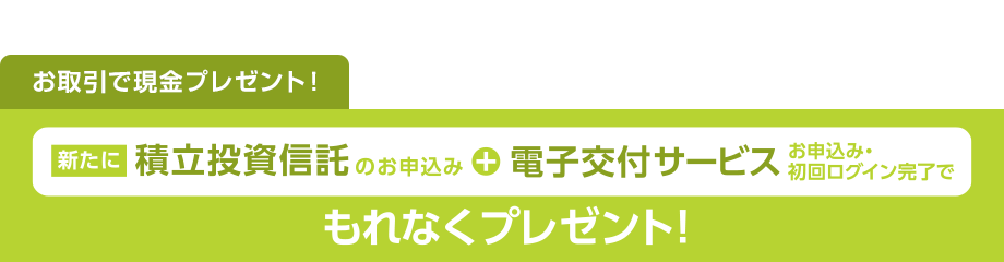 お取引で現金プレゼント！新たに積立投資信託+電子交付サービスお申込み・初回ログイン完了でもれなくプレゼント！
