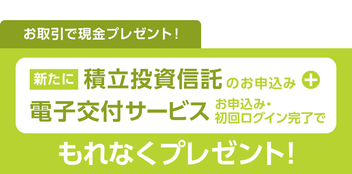 お取引で現金プレゼント！新たに積立投資信託+電子交付サービスお申込み・初回ログイン完了でもれなくプレゼント！