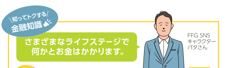 知ってトクする金融知識！さまざまなライフステージで何かとお金はかかります。