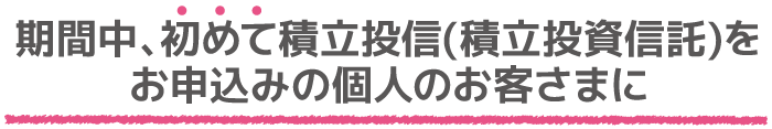 期間中、初めて積立投信(積立投資信託)をお申込の個人のお客さまに