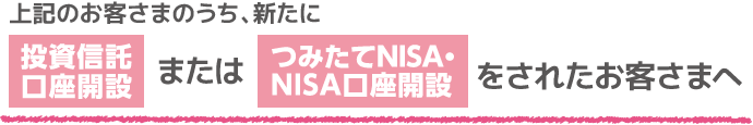 上記のお客さまのうち、新たに投資信託口座開設またはつみたてNISA・NISA口座開設をされたお客さまへ