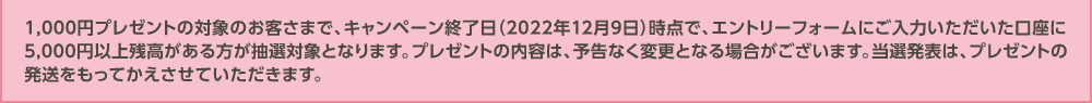 1,000円プレゼントの対象のお客さまで、キャンペーン終了日（2022年12月9日）時点で、エントリーフォームにご入力いただいた口座に5,000円以上残高がある方が抽選対象となります。プレゼントの内容は、予告なく変更となる場合がございます。当選発表は、プレゼントの発送をもってかえさせていただきます。