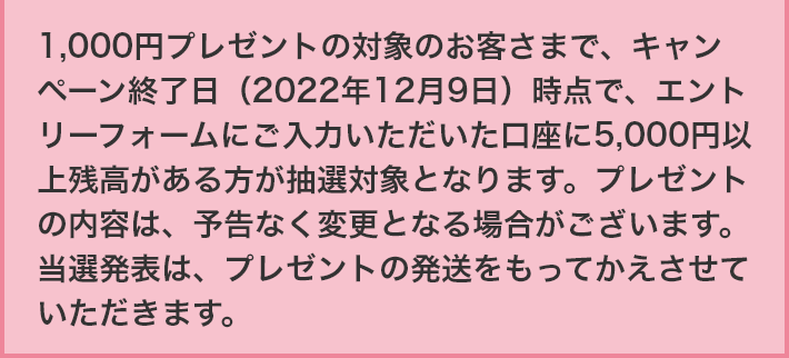 1,000円プレゼントの対象のお客さまで、キャンペーン終了日（2022年12月9日）時点で、エントリーフォームにご入力いただいた口座に5,000円以上残高がある方が抽選対象となります。プレゼントの内容は、予告なく変更となる場合がございます。当選発表は、プレゼントの発送をもってかえさせていただきます。