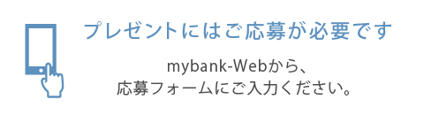 プレゼントにはご応募が必要です。mybank-Webから、応募フォームにご入力ください。