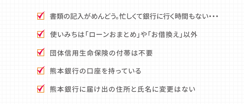 書類の記入がめんどう。忙しくて銀行に行く時間もない… 使いみちは「ローンおまとめ」や「お借換え」以外 団体信用生命保険の付帯は不要 熊本銀行の口座を持っている 熊本銀行に届け出の住所と氏名に変更はない