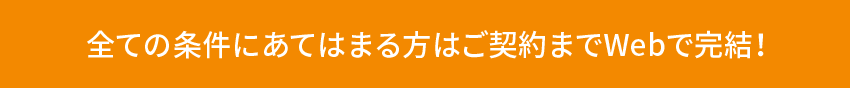 全ての条件にあてはまる方はご契約までWebで完結！