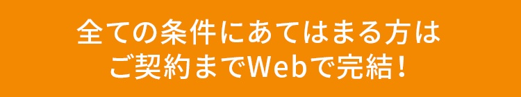 全ての条件にあてはまる方はご契約までWebで完結！