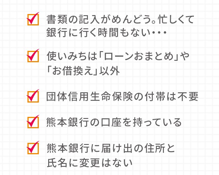 書類の記入がめんどう。忙しくて銀行に行く時間もない… 使いみちは「ローンおまとめ」や「お借換え」以外 団体信用生命保険の付帯は不要 熊本銀行の口座を持っている 熊本銀行に届け出の住所と氏名に変更はない