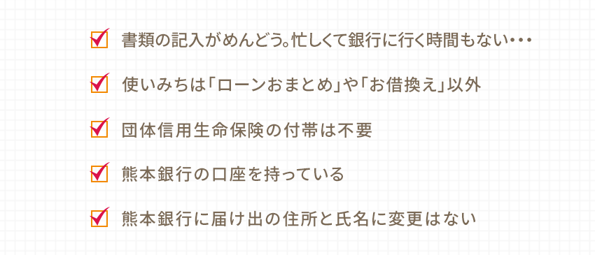 書類の記入がめんどう。忙しくて銀行に行く時間もない… 使いみちは「ローンおまとめ」や「お借換え」以外 団体信用生命保険の付帯は不要 熊本銀行の口座を持っている 熊本銀行に届け出の住所と氏名に変更はない