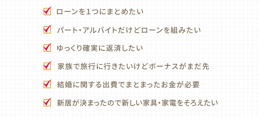 ローンを１つにまとめたい パート・アルバイトだけどローンを組みたい ゆっくり確実に返済したい 家族で旅行に行きたいけどボーナスがまだ先 結婚に関する出費でまとまったお金が必要 新居が決まったので新しい家具・家電をそろえたい