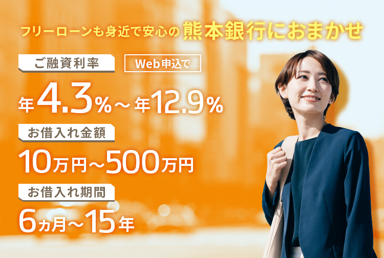 フリーローンも身近で安心の熊本銀行におまかせ ご融資利率 Web申込で 年4.3％～年12.9％ お借入れ金額 10万円～500万円 お借入れ期間6ヵ月～15年