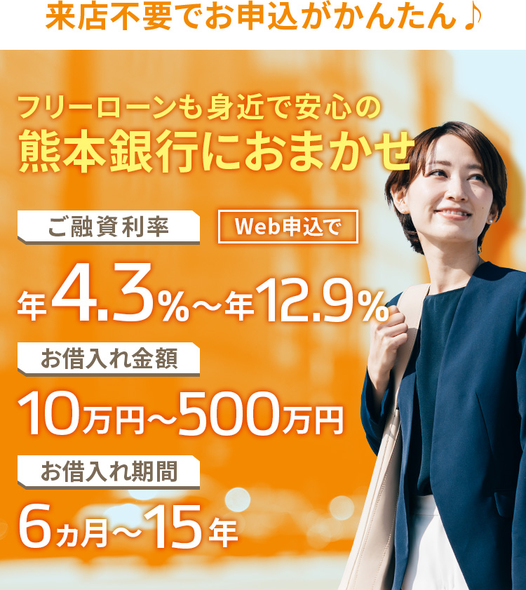来店不要でお申込がかんたん♪ フリーローンも身近で安心の熊本銀行におまかせ ご融資利率 Web申込で 年3.9％～年12.8％ お借入れ金額 10万円～500万円 お借入れ期間6ヵ月～15年