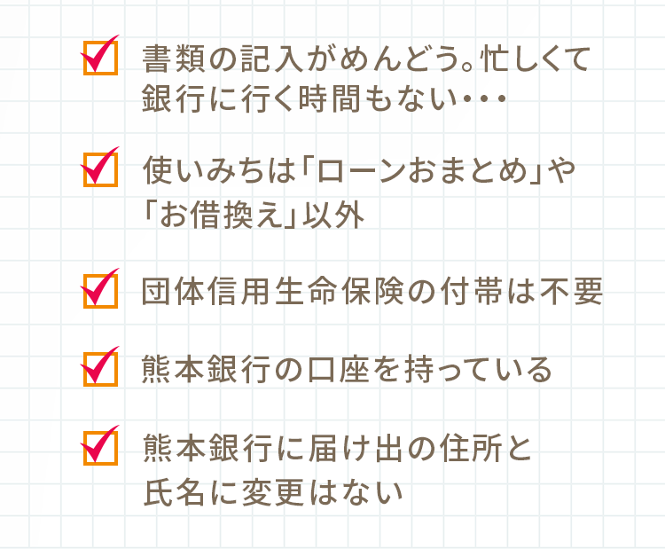 書類の記入がめんどう。忙しくて銀行に行く時間もない… 使いみちは「ローンおまとめ」や「お借換え」以外 団体信用生命保険の付帯は不要 熊本銀行の口座を持っている 熊本銀行に届け出の住所と氏名に変更はない