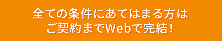 全ての条件にあてはまる方はご契約までWebで完結！