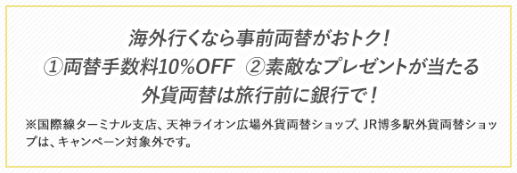 海外行くなら事前両替がおトク！ ①両替手数料10%OFF ②素敵なプレゼントが当たる 外貨両替は旅行前に銀行で！※国際線ターミナル支店、天神ライオン広場外貨両替ショップ、JR博多駅外貨両替ショップは、キャンペーン対象外です。