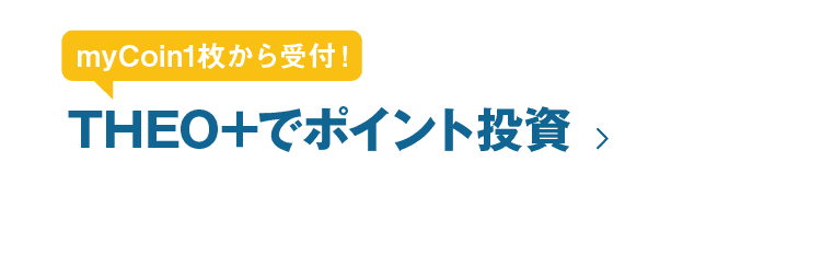 myCoin1枚から受付！THEO+でポイント投資｜※THEO+の運用を開始するためには10,000円以上の入金が必要です。 ※ご利用されるmyCoinの枚数次第では、THEO+の口座で現金のままとなる可能性があります。