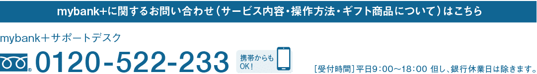 mybank+に関するお問い合わせ（サービス内容・操作方法・ギフト商品について）はこちら｜mybank＋サポートデスク｜フリーダイヤル 0120-522-233｜携帯からもOK！｜［受付時間］平日9：00～18：00 但し、銀行休業日は除きます。