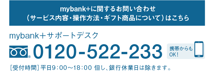 mybank+に関するお問い合わせ（サービス内容・操作方法・ギフト商品について）はこちら｜mybank＋サポートデスク｜フリーダイヤル 0120-522-233｜携帯からもOK！｜［受付時間］平日9：00～18：00 但し、銀行休業日は除きます。