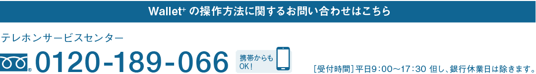 Wallet+の操作方法に関するお問い合わせはこちら｜テレホンサービスセンター｜フリーダイヤル 0120-189-066｜携帯からもOK！｜［受付時間］平日9：00～17：30 但し、銀行休業日は除きます。