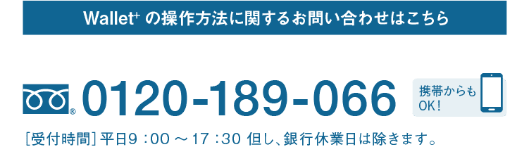 Wallet+の操作方法に関するお問い合わせはこちら｜テレホンサービスセンター｜フリーダイヤル 0120-189-066｜携帯からもOK！｜［受付時間］平日9：00～17：30 但し、銀行休業日は除きます。