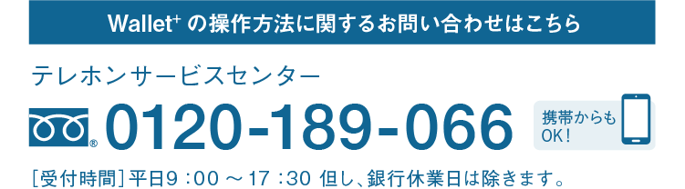 Wallet+の操作方法に関するお問い合わせはこちら｜テレホンサービスセンター｜フリーダイヤル 0120-189-066｜携帯からもOK！｜［受付時間］平日9：00～17：30 但し、銀行休業日は除きます。