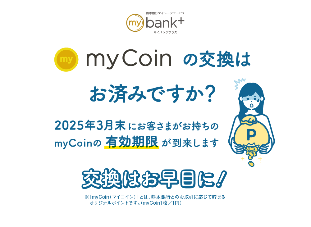 myCoinの交換はお済みですか？｜2025年3月末にお客さまがお持ちのmyCoinの有効期限が到来します｜交換はお早目に！｜※「myCoin（マイコイン）」とは、熊本銀行とのお取引に応じて貯まるオリジナルポイントです。（myCoin1枚／1円）