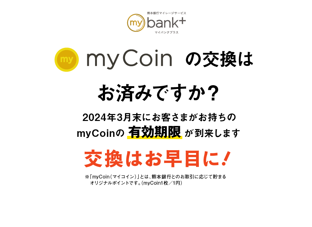myCoinの交換はお済みですか？｜2024年3月末にお客さまがお持ちのmyCoinの有効期限が到来します｜交換はお早目に！｜※「myCoin（マイコイン）」とは、熊本銀行とのお取引に応じて貯まるオリジナルポイントです。（myCoin1枚／1円）