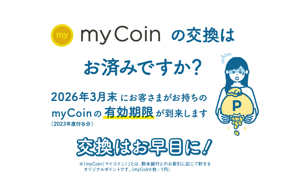 myCoinの交換はお済みですか？｜2026年3月末にお客さまがお持ちのmyCoin（2023年度付与分）の有効期限が到来します｜交換はお早目に！｜※「myCoin（マイコイン）」とは、熊本銀行とのお取引に応じて貯まるオリジナルポイントです。（myCoin1枚／1円）
