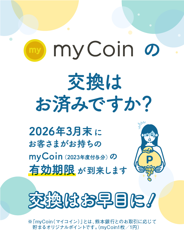 myCoinの交換はお済みですか？｜2026年3月末にお客さまがお持ちのmyCoin（2023年度付与分）の有効期限が到来します｜交換はお早目に！｜※「myCoin（マイコイン）」とは、熊本銀行とのお取引に応じて貯まるオリジナルポイントです。（myCoin1枚／1円）
